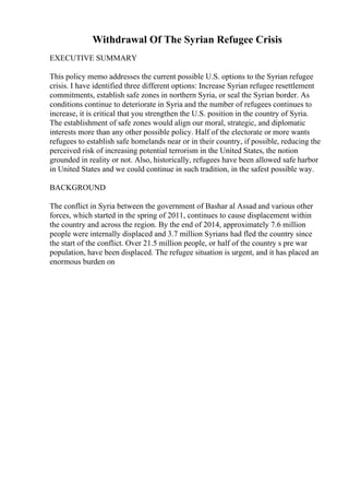 Withdrawal Of The Syrian Refugee Crisis
EXECUTIVE SUMMARY
This policy memo addresses the current possible U.S. options to the Syrian refugee
crisis. I have identified three different options: Increase Syrian refugee resettlement
commitments, establish safe zones in northern Syria, or seal the Syrian border. As
conditions continue to deteriorate in Syria and the number of refugees continues to
increase, it is critical that you strengthen the U.S. position in the country of Syria.
The establishment of safe zones would align our moral, strategic, and diplomatic
interests more than any other possible policy. Half of the electorate or more wants
refugees to establish safe homelands near or in their country, if possible, reducing the
perceived risk of increasing potential terrorism in the United States, the notion
grounded in reality or not. Also, historically, refugees have been allowed safe harbor
in United States and we could continue in such tradition, in the safest possible way.
BACKGROUND
The conflict in Syria between the government of Bashar al Assad and various other
forces, which started in the spring of 2011, continues to cause displacement within
the country and across the region. By the end of 2014, approximately 7.6 million
people were internally displaced and 3.7 million Syrians had fled the country since
the start of the conflict. Over 21.5 million people, or half of the country s pre war
population, have been displaced. The refugee situation is urgent, and it has placed an
enormous burden on
 