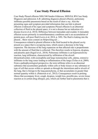 Case Study Pleural Effusion
Case Study Pleural effusion NSG/340 Sandra Gilderson, MSN/Ed, RN Case Study
Diagnosis and admission A.B. admitting diagnosis pleural effusion, pulmonary
infiltrates possible pneumonia based on the result of chest x ray. Also the
presenting signs and symptom provided information that can link to pleural
effusion evidenced of his signs and symptoms Pleural effusion Is an abnormal
collection of fluid in the pleural space, it is not a disease but an indication of a
disease (Lavie et al, 2014). Difference between transudate and exudate A transudate
effusion occurs primarily in noninflammatory conditions and is an accumulation of
protein poor, cell poor fluid (Lavie et al, 2014, p. 549). The fluid is leaking into the
pleural... Show more content on Helpwriting.net ...
Consequences related to pleural effusion is the fluid located in the pleural cavity
present as a space that is occupying mass, which causes a decrease in the lung
expansion. The decrease of the lung expansion on that affected side is proportionate
with the amount of fluid that is collected. This therefore results to hypoxia, dyspnea,
and pleuritic pain (Saguil et al., 2014). Pulmonary infiltrates is an hypersensitivity
reaction, lung infiltration, characterized by infiltration of the alveoli
(bronchoalveolar), with eosinophilia and large mononuclear cells, edema, extensive
infiltrates in the lung zones leading to inflammation of the lungs (Tzilas et al.,2009).
From a pathophysiological perspective, the term infiltrate refers to an abnormal
substance that accumulates gradually within cells or body tissues or any substance or
type of cell that occurs within or spreads as through the interstitium and/or alveoli of
the lung, that is foreign to the lung parenchyma, or that accumulates in greater than
normal quantity within it. (Patterson et al., 2012). Consequences result in prolong
illness that accompany fever, cough, dyspnea, weight loss, possible pus, severe tissue
reaction as in certain drug allergies, pus, which can further lead to pneumonia that is
 