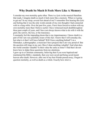Why Death So Much It Feels More Like A Memory
I consider my own mortality quite often. There is a lyric in the musical Hamilton
that reads, I imagine death so much it feels more like a memory. When is it going
to get me? In my sleep, several feet ahead of me? I remember first hearing this lyric
and feeling that it was the only words outside of my own thoughts I had connected
with in a long while. Over the past few years, I have been forced to reckon with my
own mortality more than I believe useful. I have witnessed much deaththroughout
these past couple of years, and I have not always known what to do with it with the
grief, the sorrow, the loss, or the transience.
I constantly feel the impending doom that is my impermanence. I know death is a
part of life I am very painfully aware of this fact. I know that I will someday die,
but what is it that I will leave behind? Will I leave anything behind? I m a
filmmaker, a photographer, a musician I have projects that I am very proud of. But
the question still rings in my ears: Have I done anything valuable? And what does
the world consider valuable? Is their value the same as mine? I find that I do not
know how to shake these questions from my attentions.
I grew up in a Christian community, believing that if you were baptized and
maintained the Bible s standards, then you were saved and being saved meant
heaven after death. However, after one of my best friends passed away, I began to
question mortality, as well as death as a whole. Exactly how strict is
 