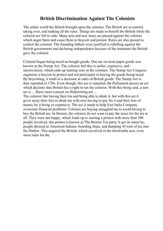 British Discrimination Against The Colonists
The unfair world the British brought upon the colonist. The British are in control,
taking over, and making all the rules. Things are made to benefit the British while the
colonist are left to sink. Many acts and new taxes are passed against the colonist
which anger them and cause them to boycott and protest. Rules are also passed to
control the colonist. The founding fathers were justified in rebelling against the
British government and declaring independence because of the treatment the British
gave the colonist.
Colonist began being taxed on bought goods. One tax on most paper goods was
known as the Stamp Act. The colonist feel this is unfair, expensive, and
inconvenient, which ends up starting riots in the colonies. The Stamp Act Congress
organizes a boycott to protest and not participate in buying the goods being taxed.
By boycotting, it leads to a decrease in sales of British goods. The Stamp Act is
then repealed in 1766. Even though, this act is repealed, the Parliament passes an act
which declares that Britain has a right to tax the colonist. With this being said, a new
act is ... Show more content on Helpwriting.net ...
The colonist like having their tea and being able to drink it, but with this act it
gives away their free to drink tea with now having to pay for it and their loss of
money by it being so expensive. The act is made to help East India Company
overcome financial problems. Colonist are buying smuggled tea to avoid having to
buy the British tea. In Boston, the colonist do not want to pay the taxes for the tea at
all. They were not happy, which leads up to starting a protest with more than 100
people involved, this protest is known as The Boston Tea party. It got its name by,
people dressed as American Indians, boarding ships, and dumping 45 tons of tea into
the Harbor. This angered the British, which envolved in the Intolerable acts, even
more rules for the
 