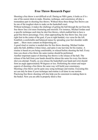 Free Throw Research Paper
Shooting a free throw is not difficult at all. During an NBA game, it looks as if it s
one of the easiest shots to make. Routine, technique, and consistency all play a
tremendous part in shooting free throws. Without those three things free throws can
be one of the toughest shots to make on the basketball court.
Without technique, it makes the challenge of getting the ball through the net from the
free throw line a lot more frustrating and stressful. For instance, Michael Jordan used
a specific technique each time he shot free throws, which enabled him to have a
good free throw percentage. First, when approaching the free throw line, line your
right foot in the center of the goal, if you re right handed, vice versa for the left.
Establish a comfortable and balanced stance by spreading your feet shoulder width
apart. ... Show more content on Helpwriting.net ...
A good ritual or routine is needed also for free throw shooting. Michael Jordan
spins the ball, dribbles it three times, and spins it one last time for his routine. A
routine is based on you being comfortable, or relaxed before shooting the ball. Every
time you shoot a free throw the same routine should be performed.
Another important aspect of shooting free throws is the release of the ball. The
release of the ball from your hands should be almost the same for every free throw
shot you attempt. Finally, as you release the basketball your hand and wrist should
form an angle approximately 90 degrees or less. Performing the minor and major
aspects of shooting a free throw the same way will build your consistency.
Shooting a free throw can be quite easy using technique and routine. Executing this
act can only be done if your technique and routine is all done in one motion.
Practicing free throw shooting will also help you be consistent in making them in
the basket. Now you are able to properly shoot a free
 