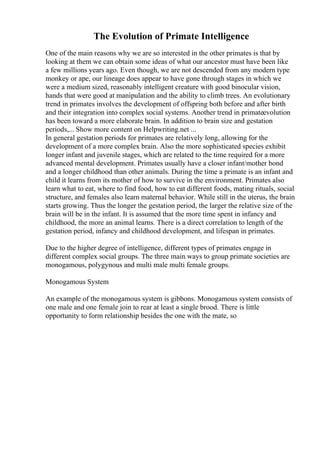 The Evolution of Primate Intelligence
One of the main reasons why we are so interested in the other primates is that by
looking at them we can obtain some ideas of what our ancestor must have been like
a few millions years ago. Even though, we are not descended from any modern type
monkey or ape, our lineage does appear to have gone through stages in which we
were a medium sized, reasonably intelligent creature with good binocular vision,
hands that were good at manipulation and the ability to climb trees. An evolutionary
trend in primates involves the development of offspring both before and after birth
and their integration into complex social systems. Another trend in primateevolution
has been toward a more elaborate brain. In addition to brain size and gestation
periods,... Show more content on Helpwriting.net ...
In general gestation periods for primates are relatively long, allowing for the
development of a more complex brain. Also the more sophisticated species exhibit
longer infant and juvenile stages, which are related to the time required for a more
advanced mental development. Primates usually have a closer infant/mother bond
and a longer childhood than other animals. During the time a primate is an infant and
child it learns from its mother of how to survive in the environment. Primates also
learn what to eat, where to find food, how to eat different foods, mating rituals, social
structure, and females also learn maternal behavior. While still in the uterus, the brain
starts growing. Thus the longer the gestation period, the larger the relative size of the
brain will be in the infant. It is assumed that the more time spent in infancy and
childhood, the more an animal learns. There is a direct correlation to length of the
gestation period, infancy and childhood development, and lifespan in primates.
Due to the higher degree of intelligence, different types of primates engage in
different complex social groups. The three main ways to group primate societies are
monogamous, polygynous and multi male multi female groups.
Monogamous System
An example of the monogamous system is gibbons. Monogamous system consists of
one male and one female join to rear at least a single brood. There is little
opportunity to form relationship besides the one with the mate, so
 