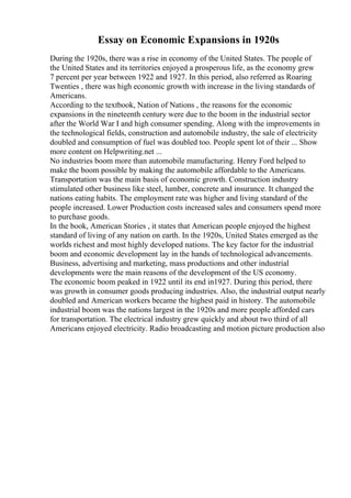 Essay on Economic Expansions in 1920s
During the 1920s, there was a rise in economy of the United States. The people of
the United States and its territories enjoyed a prosperous life, as the economy grew
7 percent per year between 1922 and 1927. In this period, also referred as Roaring
Twenties , there was high economic growth with increase in the living standards of
Americans.
According to the textbook, Nation of Nations , the reasons for the economic
expansions in the nineteenth century were due to the boom in the industrial sector
after the World War I and high consumer spending. Along with the improvements in
the technological fields, construction and automobile industry, the sale of electricity
doubled and consumption of fuel was doubled too. People spent lot of their ... Show
more content on Helpwriting.net ...
No industries boom more than automobile manufacturing. Henry Ford helped to
make the boom possible by making the automobile affordable to the Americans.
Transportation was the main basis of economic growth. Construction industry
stimulated other business like steel, lumber, concrete and insurance. It changed the
nations eating habits. The employment rate was higher and living standard of the
people increased. Lower Production costs increased sales and consumers spend more
to purchase goods.
In the book, American Stories , it states that American people enjoyed the highest
standard of living of any nation on earth. In the 1920s, United States emerged as the
worlds richest and most highly developed nations. The key factor for the industrial
boom and economic development lay in the hands of technological advancements.
Business, advertising and marketing, mass productions and other industrial
developments were the main reasons of the development of the US economy.
The economic boom peaked in 1922 until its end in1927. During this period, there
was growth in consumer goods producing industries. Also, the industrial output nearly
doubled and American workers became the highest paid in history. The automobile
industrial boom was the nations largest in the 1920s and more people afforded cars
for transportation. The electrical industry grew quickly and about two third of all
Americans enjoyed electricity. Radio broadcasting and motion picture production also
 