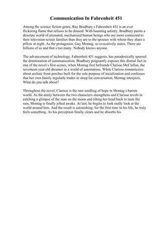 Communication In Fahrenheit 451
Among the science fiction genre, Ray Bradbury s Fahrenheit 451 is an ever
flickering flame that refuses to be doused. With haunting artistry, Bradbury paints a
desolate world of alienated, mechanized human beings who are more connected to
their television screen families than they are to the spouses with whom they share a
pillow at night. As the protagonist, Guy Montag, so evocatively states, There are
billions of us and that s too many. Nobody knows anyone.
The advancement of technology, Fahrenheit 451 suggests, has paradoxically spurred
the deterioration of communication. Bradbury poignantly exposes this dismal fact in
one of the novel s first scenes, when Montag first befriends Clarisse McClellan, the
seventeen year old dreamer in a world of automatons. While Clarisse romanticizes
about archaic front porches built for the sole purpose of socialization and confesses
that her own family regularly trades in sleep for conversation, Montag interjects,
What do you talk about?
Throughout the novel, Clarisse is the rare seedling of hope in Montag s barren
world. As the amity between the two characters strengthens and Clarisse revels in
catching a glimpse of the man on the moon and tilting her head back to taste the
rain, Montag is finally jolted awake. At last, he begins to look really look at the
world around him. And the result is astonishing: for the first time in his life, he truly
feels something. As his perception finally clears and he absorbs his
 