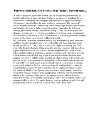 Personal Statement On Professional Identity Development...
In order to become a great social worker, one has to develop great skills and be
familiar with different strategies that will allow a social worker to help in the best
way possible. Identifying your strengths, and weaknesses is a great way to start
the process of learning about the areas one has to improve on. This paper will
discuss my personal values, and how my values and feelings influence my attitudes
and behaviors. In order to fully explore my identity I have taken the following
surveys; professional identity development survey (PIDS), core survey, and VIA
character strengths survey. I see my personal and professional values as congruent
with social workand NASW code of ethics because to become a great social worker a
person needs... Show more content on Helpwriting.net ...
If a client finds their social workers dishonest they won t open up about their core
problems therefore the client won t feel comfortable with being helped or served
by that social worker. That is why it is important, to practice honesty, and to be
aware of different values and ethical principles and stay consistent with them. I see
myself promoting these social values as a social worker because I think that by
following these values a great change can happen in the society as well as globally.
I think that the most efficient way to practice these values is to follow them and
practice consistency, and also set an example for others who are in the social work
practice, as well as the patients who need guidance and someone to look up to and
be inspired by. For example, in an environment where a social worker is starting a
journey with a client in the first couple meetings, the workers should express the
values that he/she stands for and explain the way she implements those values in
life situations. I believe that figuring out the most successful ways of promoting
values from the code of ethics takes great practice and in my opinion, the first few
clients in the beginning of one s career are experimental to truly learn which
methods work best. In the next few paragraphs, I will be discussing the results of the
surveys that I have taken. The results show my qualities and my strengths that will
potentially be an asset in the field of social work. First, I have taken
 