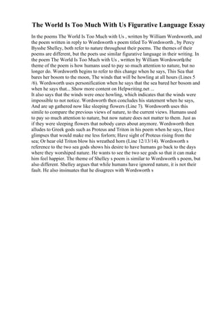 The World Is Too Much With Us Figurative Language Essay
In the poems The World Is Too Much with Us , written by William Wordsworth, and
the poem written in reply to Wordsworth s poem titled To Wordsworth , by Percy
Bysshe Shelley, both refer to nature throughout their poems. The themes of their
poems are different, but the poets use similar figurative language in their writing. In
the poem The World Is Too Much with Us , written by William Wordsworth
, the
theme of the poem is how humans used to pay so much attention to nature, but no
longer do. Wordsworth begins to refer to this change when he says, This Sea that
bares her bosom to the moon, The winds that will be howling at all hours (Lines 5
/6). Wordsworth uses personification when he says that the sea bared her bosom and
when he says that... Show more content on Helpwriting.net ...
It also says that the winds were once howling, which indicates that the winds were
impossible to not notice. Wordsworth then concludes his statement when he says,
And are up gathered now like sleeping flowers (Line 7). Wordsworth uses this
simile to compare the previous views of nature, to the current views. Humans used
to pay so much attention to nature, but now nature does not matter to them. Just as
if they were sleeping flowers that nobody cares about anymore. Wordsworth then
alludes to Greek gods such as Proteus and Triton in his poem when he says, Have
glimpses that would make me less forlorn; Have sight of Proteus rising from the
sea; Or hear old Triton blow his wreathed horn (Line 12/13/14). Wordsworth s
reference to the two sea gods shows his desire to have humans go back to the days
where they worshiped nature. He wants to see the two see gods so that it can make
him feel happier. The theme of Shelley s poem is similar to Wordsworth s poem, but
also different. Shelley argues that while humans have ignored nature, it is not their
fault. He also insinuates that he disagrees with Wordsworth s
 