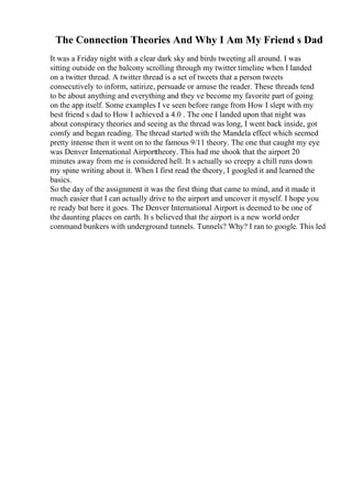 The Connection Theories And Why I Am My Friend s Dad
It was a Friday night with a clear dark sky and birds tweeting all around. I was
sitting outside on the balcony scrolling through my twitter timeline when I landed
on a twitter thread. A twitter thread is a set of tweets that a person tweets
consecutively to inform, satirize, persuade or amuse the reader. These threads tend
to be about anything and everything and they ve become my favorite part of going
on the app itself. Some examples I ve seen before range from How I slept with my
best friend s dad to How I achieved a 4.0 . The one I landed upon that night was
about conspiracy theories and seeing as the thread was long, I went back inside, got
comfy and began reading. The thread started with the Mandela effect which seemed
pretty intense then it went on to the famous 9/11 theory. The one that caught my eye
was Denver International Airporttheory. This had me shook that the airport 20
minutes away from me is considered hell. It s actually so creepy a chill runs down
my spine writing about it. When I first read the theory, I googled it and learned the
basics.
So the day of the assignment it was the first thing that came to mind, and it made it
much easier that I can actually drive to the airport and uncover it myself. I hope you
re ready but here it goes. The Denver International Airport is deemed to be one of
the daunting places on earth. It s believed that the airport is a new world order
command bunkers with underground tunnels. Tunnels? Why? I ran to google. This led
 