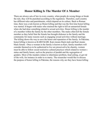 Honor Killing Is The Murder Of A Member
There are always sets of law in every country, when people do wrong things or break
the rule, they will be punished according to the regulation. Therefore, each country
has different rules and punishments, which depend on its culture. Back to Roman
time, there was a rule known as Honor killing and that was the first time honor killing
was started. It began with males who retained the right to kill an unmarried female
when she had done something related to sexual activities. Honor killing is the murder
of a member within the family by the other members. The males often kill the female
member as they belief that the female has brought dishonor to the family and the
community for many reasons such as engaging sexual activities without marriage.
The killing shows the way to save the honor and reputation of the family. In Pakistan,
honor killing is known as KARO KARI. Karo means black male and Kari means
black female . Once a woman in the family is known as Kari, family members will
consider themselves to be authorized to live are preserved to be chastity, women
must be able to follow social restrictive cultural practices which related to women s
status and family honor, such as the practice of purdah and the segregation of
genders. Most of the murders relates to inheritance problem, feud setting, or get rid
of the wife, for instance in order to re marry. The researcher would like to discuss
the purpose of honor killing in Pakistan, the reasons why are they have honor killing
 