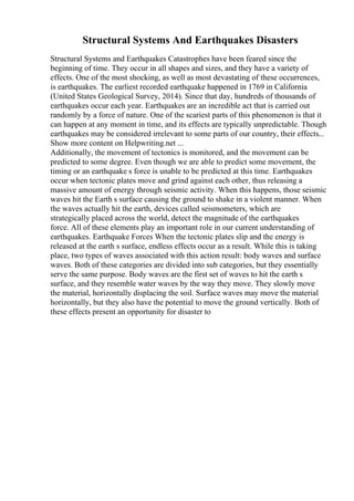 Structural Systems And Earthquakes Disasters
Structural Systems and Earthquakes Catastrophes have been feared since the
beginning of time. They occur in all shapes and sizes, and they have a variety of
effects. One of the most shocking, as well as most devastating of these occurrences,
is earthquakes. The earliest recorded earthquake happened in 1769 in California
(United States Geological Survey, 2014). Since that day, hundreds of thousands of
earthquakes occur each year. Earthquakes are an incredible act that is carried out
randomly by a force of nature. One of the scariest parts of this phenomenon is that it
can happen at any moment in time, and its effects are typically unpredictable. Though
earthquakes may be considered irrelevant to some parts of our country, their effects...
Show more content on Helpwriting.net ...
Additionally, the movement of tectonics is monitored, and the movement can be
predicted to some degree. Even though we are able to predict some movement, the
timing or an earthquake s force is unable to be predicted at this time. Earthquakes
occur when tectonic plates move and grind against each other, thus releasing a
massive amount of energy through seismic activity. When this happens, those seismic
waves hit the Earth s surface causing the ground to shake in a violent manner. When
the waves actually hit the earth, devices called seismometers, which are
strategically placed across the world, detect the magnitude of the earthquakes
force. All of these elements play an important role in our current understanding of
earthquakes. Earthquake Forces When the tectonic plates slip and the energy is
released at the earth s surface, endless effects occur as a result. While this is taking
place, two types of waves associated with this action result: body waves and surface
waves. Both of these categories are divided into sub categories, but they essentially
serve the same purpose. Body waves are the first set of waves to hit the earth s
surface, and they resemble water waves by the way they move. They slowly move
the material, horizontally displacing the soil. Surface waves may move the material
horizontally, but they also have the potential to move the ground vertically. Both of
these effects present an opportunity for disaster to
 