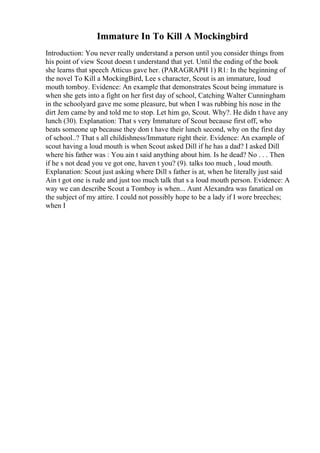 Immature In To Kill A Mockingbird
Introduction: You never really understand a person until you consider things from
his point of view Scout doesn t understand that yet. Until the ending of the book
she learns that speech Atticus gave her. (PARAGRAPH 1) R1: In the beginning of
the novel To Kill a MockingBird, Lee s character, Scout is an immature, loud
mouth tomboy. Evidence: An example that demonstrates Scout being immature is
when she gets into a fight on her first day of school, Catching Walter Cunningham
in the schoolyard gave me some pleasure, but when I was rubbing his nose in the
dirt Jem came by and told me to stop. Let him go, Scout. Why?. He didn t have any
lunch (30). Explanation: That s very Immature of Scout because first off, who
beats someone up because they don t have their lunch second, why on the first day
of school..? That s all childishness/Immature right their. Evidence: An example of
scout having a loud mouth is when Scout asked Dill if he has a dad? I asked Dill
where his father was : You ain t said anything about him. Is he dead? No . . . Then
if he s not dead you ve got one, haven t you? (9). talks too much , loud mouth.
Explanation: Scout just asking where Dill s father is at, when he literally just said
Ain t got one is rude and just too much talk that s a loud mouth person. Evidence: A
way we can describe Scout a Tomboy is when... Aunt Alexandra was fanatical on
the subject of my attire. I could not possibly hope to be a lady if I wore breeches;
when I
 