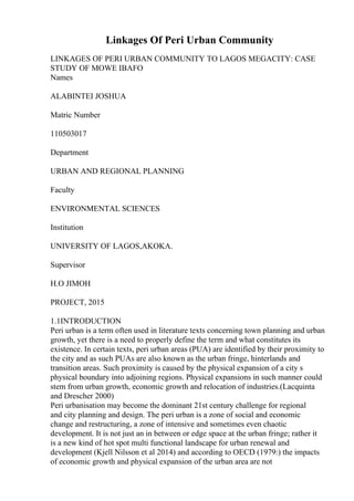 Linkages Of Peri Urban Community
LINKAGES OF PERI URBAN COMMUNITY TO LAGOS MEGACITY: CASE
STUDY OF MOWE IBAFO
Names
ALABINTEI JOSHUA
Matric Number
110503017
Department
URBAN AND REGIONAL PLANNING
Faculty
ENVIRONMENTAL SCIENCES
Institution
UNIVERSITY OF LAGOS,AKOKA.
Supervisor
H.O JIMOH
PROJECT, 2015
1.1INTRODUCTION
Peri urban is a term often used in literature texts concerning town planning and urban
growth, yet there is a need to properly define the term and what constitutes its
existence. In certain texts, peri urban areas (PUA) are identified by their proximity to
the city and as such PUAs are also known as the urban fringe, hinterlands and
transition areas. Such proximity is caused by the physical expansion of a city s
physical boundary into adjoining regions. Physical expansions in such manner could
stem from urban growth, economic growth and relocation of industries.(Lacquinta
and Drescher 2000)
Peri urbanisation may become the dominant 21st century challenge for regional
and city planning and design. The peri urban is a zone of social and economic
change and restructuring, a zone of intensive and sometimes even chaotic
development. It is not just an in between or edge space at the urban fringe; rather it
is a new kind of hot spot multi functional landscape for urban renewal and
development (Kjell Nilsson et al 2014) and according to OECD (1979:) the impacts
of economic growth and physical expansion of the urban area are not
 
