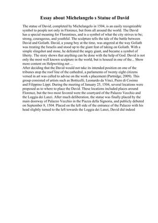 Essay about Michelangelo s Statue of David
The statue of David, completed by Michelangelo in 1504, is an easily recognizable
symbol to people not only in Florence, but from all around the world. The David
has a special meaning for Florentines, and is a symbol of what the city strives to be;
strong, courageous, and youthful. The sculpture tells the tale of the battle between
David and Goliath. David, a young boy at the time, was angered at the way Goliath
was treating the Israelis and stood up to the giant feat of taking on Goliath. With a
simple slingshot and stone, he defeated the angry giant, and became a symbol of
liberty. The story shows that anything can be done with the help of God. David is not
only the most well known sculpture in the world, but is housed in one of the... Show
more content on Helpwriting.net ...
After deciding that the David would not take its intended position on one of the
tribunes atop the roof line of the cathedral, a parlamento of twenty eight citizens
versed in art was called to advise on the work s placement (Partridge, 2009). This
group consisted of artists such as Botticelli, Leonardo da Vinci, Piero di Cosimo
and Filippino Lippi. During the meeting of January 25, 1504, several locations were
proposed as to where to place the David. These locations included places around
Florence, but the two most favored were the courtyard of the Palazzo Vecchio and
the Loggia dei Lanzi. After much deliberation, the statue was finally placed by the
main doorway of Palazzo Vecchio in the Piazza della Signoria, and publicly debuted
on September 8, 1504. Placed on the left side of the entrance of the Palazzo with his
head slightly turned to the left towards the Loggia dei Lanzi, David did indeed
 