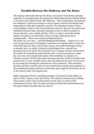 Parallels Between Mrs Dalloway and The Hours
The ongoing relationship between the literary movements of modernism and post
modernism is encompassed by the intertextual relationships between Stephen Daldry
s The Hours and Virginia Woolf s Mrs Dalloway . These relationships communicate
the inadequacy of previous writings to convey trauma, cultural crisis and the deep
fragmentation within their respective societies. The immediate context of these
social dialogues creates a clear division between each text, however the intertextual
similarities between minor and major characters create an effective parallel to
traverse decades, years, months and days. This is in order to assess the lasting
impacts of society on an individual s desire to escape either physically or
metaphorically.... Show more content on Helpwriting.net ...
The coffee was very slow ... until Mr Whitbread had finished ... Hugh was so very
slow the agonising sense of immediacy both draws our attention back to clock time
whilst allowing us to delve into Clarissa s past as she recalls that Hugh is always
so absurdly slow. As reality is blurred in psychological time, external time
punctuates the novel There! Out it boomed. First a warning, musical, then the hour,
irrevocable this reminds the reader that this story is in fact occurring in a single
day and every event experienced outside of this timeframe is a figment of a
characters memory. Woolf makes these memories the focus of the novel rather than
external time to create a mobile reality where she fabricates the sense of movement
by traversing time through the consciousness of her characters. These memories
therefore are from a specific point of view and therefore exclude some properties of
the remembered moment and parts of said reality may simply be dissolved in the air
as the memory fades with ongoing time.
Daldry approaches Woolf s tunnelling technique with sensitivity and subtlety in
order to unify Virginia, Laura and Clarissa. The repetitive musical score by Philip
Glass creates a sense of the cyclical nature of time and is evocative of the
relentlessness of time. This too creates an illusion of both time and timelessness as
the regular rhythm simulates that of a clock as
 