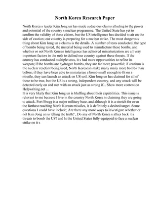 North Korea Research Paper
North Korea s leader Kim Jong un has made audacious claims alluding to the power
and potential of the country s nuclear programme. The United State has yet to
confirm the validity of these claims, but the US intelligence has decided to air on the
side of caution; our country is preparing for a nuclear strike. The most dangerous
thing about Kim Jong un s claims is the details. A number of tests conducted, the type
of bombs being tested, the material being used to manufacture these bombs, and
whether or not North Korean intelligence has achieved miniaturization are all very
important factors in the rush to defend our country against these threats. If the
country has conducted multiple tests, it s had more opportunities to refine its
weapon; if the bombs are hydrogen bombs, they are far more powerful; if uranium is
the nuclear reactant being used, North Koreacan make many many more bombs than
before; if they have been able to miniaturize a bomb small enough to fit on a
missile, they can launch an attack on US soil. Kim Jong un has claimed for all of
these to be true, but the US is a strong, independent country, and any attack will be
detected early on and met with an attack just as strong if... Show more content on
Helpwriting.net ...
It is very likely that Kim Jong un is bluffing about their capabilities. This issue is
relevant to me because I live in the country North Korea is claiming they are going
to attack. Fort Bragg is a major military base, and although it is a stretch for even
the furthest reaching North Korean missiles, it is definitely a desired target. Some
questions I could have include; Are there any more ways to investigate whether or
not Kim Jong un is telling the truth? , Do any of North Korea s allies back it s
threats to bomb the US? and Is the United States fully equipped to face a nuclear
strike on it s
 