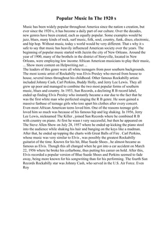 Popular Music In The 1920 s
Music has been widely popular throughout America since the nation s creation, but
ever since the 1920 s, it has become a daily part of our culture. Over the decades,
new genres have been created, each as equally popular. Some examples would be
jazz, blues, many kinds of rock, surf music, folk, soul, country, funk, disco, electronic,
and hip hop. Without music, today s world would be very different. That s why it s
safe to say that music has heavily influenced American society over the years. The
beginning of popular music started with Jazzin the city of New Orleans. Around the
year of 1900, many of the brothels in the district of Storyville, located in New
Orleans, were employing low income African American musicians to play their music,
... Show more content on Helpwriting.net ...
The leaders of this genre were all white teenagers from poor southern backgrounds.
The most iconic artist of Rockabilly was Elvis Presley who moved from house to
house, several times throughout his childhood. Other famous Rockabilly artists
included Johnny Cash, Carl Perkins, Buddy Holly, and Jerry Lee Lewis. They all
grew up poor and managed to combine the two most popular forms of southern
music, blues and country. In 1953, Sun Records, a declining R B record label,
ended up finding Elvis Presley who instantly became a star due to the fact that he
was the first white man who perfected singing the R B genre. He soon gained a
massive fanbase of teenage girls who tore apart his clothes after every concert.
Even most African American teens loved him. One of the reasons teenage girls
loved him so much was because of his famous hip and leg shaking. In 1956, Jerry
Lee Lewis, nicknamed The Killer , joined Sun Records where he combined R B
with country on piano. At first he wasn t very successful, but then he appeared on
The Steve Allen Show on July 28, 1957 where he ended up kicking the piano stool
into the audience while shaking his hair and banging on the keys like a madman.
After that, he ended up topping the charts with Great Balls of Fire . Carl Perkins,
whose music was very similar to Elvis , was possibly the greatest Rockabilly
guitarist of the time. Known for his hit, Blue Suede Shoes , he almost became as
famous as Elvis. Though this all changed when he got into a car accident on March
22, 1956 where he broke his collarbone, thus putting his career on hold. After this,
Elvis recorded a popular version of Blue Suede Shoes and Perkins seemed to fade
away, being more known for his songwriting than for his performing. The fourth Sun
Records Rockabilly star was Johnny Cash, who served in the U.S. Air Force. Even
Roy
 