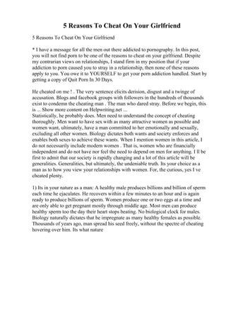 5 Reasons To Cheat On Your Girlfriend
5 Reasons To Cheat On Your Girlfriend
* I have a message for all the men out there addicted to pornography. In this post,
you will not find porn to be one of the reasons to cheat on your girlfriend. Despite
my contrarian views on relationships, I stand firm in my position that if your
addiction to porn caused you to stray in a relationship, then none of these reasons
apply to you. You owe it to YOURSELF to get your porn addiction handled. Start by
getting a copy of Quit Porn In 30 Days.
He cheated on me ! . The very sentence elicits derision, disgust and a twinge of
accusation. Blogs and facebook groups with followers in the hundreds of thousands
exist to condemn the cheating man . The man who dared stray. Before we begin, this
is ... Show more content on Helpwriting.net ...
Statistically, he probably does. Men need to understand the concept of cheating
thoroughly. Men want to have sex with as many attractive women as possible and
women want, ultimately, have a man committed to her emotionally and sexually,
excluding all other women. Biology dictates both wants and society enforces and
enables both sexes to achieve these wants. When I mention women in this article, I
do not necessarily include modern women . That is, women who are financially
independent and do not have nor feel the need to depend on men for anything. I ll be
first to admit that our society is rapidly changing and a lot of this article will be
generalities. Generalities, but ultimately, the undeniable truth. Its your choice as a
man as to how you view your relationships with women. For, the curious, yes I ve
cheated plenty.
1) Its in your nature as a man: A healthy male produces billions and billion of sperm
each time he ejaculates. He recovers within a few minutes to an hour and is again
ready to produce billions of sperm. Women produce one or two eggs at a time and
are only able to get pregnant mostly through middle age. Most men can produce
healthy sperm too the day their heart stops beating. No biological clock for males.
Biology naturally dictates that he impregnate as many healthy females as possible.
Thousands of years ago, man spread his seed freely, without the spectre of cheating
hovering over him. Its what nature
 