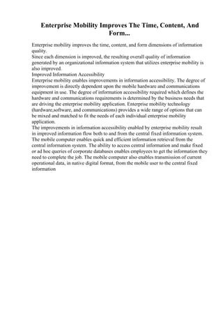 Enterprise Mobility Improves The Time, Content, And
Form...
Enterprise mobility improves the time, content, and form dimensions of information
quality.
Since each dimension is improved, the resulting overall quality of information
generated by an organizational information system that utilizes enterprise mobility is
also improved.
Improved Information Accessibility
Enterprise mobility enables improvements in information accessibility. The degree of
improvement is directly dependent upon the mobile hardware and communications
equipment in use. The degree of information accessibility required which defines the
hardware and communications requirements is determined by the business needs that
are driving the enterprise mobility application. Enterprise mobility technology
(hardware,software, and communications) provides a wide range of options that can
be mixed and matched to fit the needs of each individual enterprise mobility
application.
The improvements in information accessibility enabled by enterprise mobility result
in improved information flow both to and from the central fixed information system.
The mobile computer enables quick and efficient information retrieval from the
central information system. The ability to access central information and make fixed
or ad hoc queries of corporate databases enables employees to get the information they
need to complete the job. The mobile computer also enables transmission of current
operational data, in native digital format, from the mobile user to the central fixed
information
 