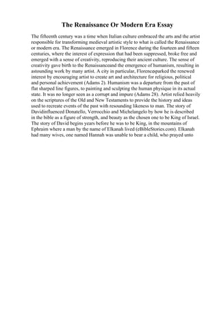 The Renaissance Or Modern Era Essay
The fifteenth century was a time when Italian culture embraced the arts and the artist
responsible for transforming medieval artistic style to what is called the Renaissance
or modern era. The Renaissance emerged in Florence during the fourteen and fifteen
centuries, where the interest of expression that had been suppressed, broke free and
emerged with a sense of creativity, reproducing their ancient culture. The sense of
creativity gave birth to the Renaissanceand the emergence of humanism, resulting in
astounding work by many artist. A city in particular, Florencesparked the renewed
interest by encouraging artist to create art and architecture for religious, political
and personal achievement (Adams 2). Humanism was a departure from the past of
flat sharped line figures, to painting and sculpting the human physique in its actual
state. It was no longer seen as a corrupt and impure (Adams 28). Artist relied heavily
on the scriptures of the Old and New Testaments to provide the history and ideas
used to recreate events of the past with resounding likeness to man. The story of
Davidinfluenced Donatello, Verrocchio and Michelangelo by how he is described
in the bible as a figure of strength, and beauty as the chosen one to be King of Israel.
The story of David begins years before he was to be King, in the mountains of
Ephraim where a man by the name of Elkanah lived (eBibleStories.com). Elkanah
had many wives, one named Hannah was unable to bear a child, who prayed unto
 