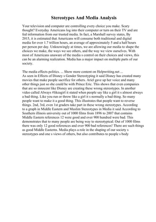 Stereotypes And Media Analysis
Your television and computer are controlling every choice you make. Scary
thought? Everyday Americans log into their computer or turn on their TV and are
fed information from our trusted media. In fact, a Marshall survey states, By
2015, it is estimated that Americans will consume both traditional and digital
media for over 1.7 trillion hours, an average of approximately 5 and a half hours
per person per day. Unknowingly at times, we are allowing our media to shape the
choices we make, the ways we see others, and the way we view ourselves. With
most of Americans unaware of the media s control on their choices and views, this
can be an alarming realization. Media has a major impact on multiple parts of our
society.
The media effects politics. ... Show more content on Helpwriting.net ...
As seen in Effects of Disney s Gender Stereotyping it said Disney has created many
movies that make people sacrifice for others. Ariel gave up her voice and many
other things just so she could be with Prince Eric. This shows that even companies
that are so innocent like Disney are creating these wrong stereotypes. In another
video called Always #likeagirl it stated when people say like a girl it s almost always
a bad thing. Like you run or throw like a girl it s normally a bad thing. So many
people want to make it a good thing. This illustrates that people want to reverse
things. 2nd, 3rd, even 1st graders take part in these wrong stereotypes. According
to a graph in Middle Eastern and Muslim Stereotypes in Media it said According to
Southern illinois university out of 1000 films from 1896 to 2007 that contains
Middle Eastern references 12 were good and over 900 hundred were bad. This
demonstrates that to many people are being way to stereotypical. Out of 1000 films
there was only 12 good references and over 900 bad references! There are such things
as good Middle Easterns. Media plays a role in the shaping of our society s
stereotypes and one s views of others, but also contributes to people s body
 