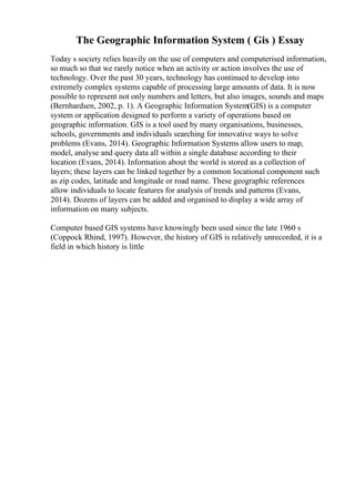 The Geographic Information System ( Gis ) Essay
Today s society relies heavily on the use of computers and computerised information,
so much so that we rarely notice when an activity or action involves the use of
technology. Over the past 30 years, technology has continued to develop into
extremely complex systems capable of processing large amounts of data. It is now
possible to represent not only numbers and letters, but also images, sounds and maps
(Bernhardsen, 2002, p. 1). A Geographic Information System(GIS) is a computer
system or application designed to perform a variety of operations based on
geographic information. GIS is a tool used by many organisations, businesses,
schools, governments and individuals searching for innovative ways to solve
problems (Evans, 2014). Geographic Information Systems allow users to map,
model, analyse and query data all within a single database according to their
location (Evans, 2014). Information about the world is stored as a collection of
layers; these layers can be linked together by a common locational component such
as zip codes, latitude and longitude or road name. These geographic references
allow individuals to locate features for analysis of trends and patterns (Evans,
2014). Dozens of layers can be added and organised to display a wide array of
information on many subjects.
Computer based GIS systems have knowingly been used since the late 1960 s
(Coppock Rhind, 1997). However, the history of GIS is relatively unrecorded, it is a
field in which history is little
 