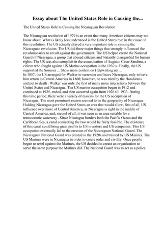 Essay about The United States Role in Causing the...
The United States Role in Causing the Nicaraguan Revolution
The Nicaraguan revolution of 1979 is an event that many American citizens may not
know about. What is likely less understood is the United States role in the cause of
this revolution. The US actually played a very important role in causing the
Nicaraguan revolution. The US did three major things that strongly influenced the
revolutionaries to revolt against the government. The US helped create the National
Guard of Nicaragua, a group that abused citizens and blatantly disregarded for human
rights. The US was also complicit in the assassination of Augusto Cesar Sandino, a
citizen who fought against US Marine occupation in the 1930 s. Finally, the US
supported the Somoza ... Show more content on Helpwriting.net ...
In 1857, the US arranged for Walker to surrender and leave Nicaragua, only to have
him return to Central America in 1860; however, he was tried by the Hondurans
and put to death . Walker was only the first of many more interactions between the
United States and Nicaragua. The US marine occupation began in 1912 and
continued to 1925, ended, and then occurred again from 1926 till 1933. During
this time period, there were a variety of reasons for the US occupation of
Nicaragua. The most prominent reason seemed to be the geography of Nicaragua.
Holding Nicaragua gave the United States an area that would allow, first of all, US
influence over more of Central America, as Nicaragua is right in the middle of
Central America, and, second of all, it was seen as an area suitable for a
transoceanic waterway . Since Nicaragua borders both the Pacific Ocean and the
Caribbean Sea, a canal connecting the two would be fairly feasible. The existence
of this canal could bring great profits to US investors and US companies. This US
occupation eventually led to the creation of the Nicaraguan National Guard. The
Nicaraguan National Guard was created in the 1920s and trained by US Marines. The
US Marines were in Nicaragua in order to create order and civility. Once people
began to rebel against the Marines, the US decided to create an organization to
serve the same purpose the Marines did. The National Guard was to act as a police
 