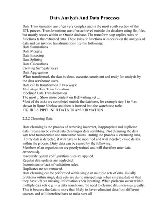 Data Analysis And Data Processes
Data Transformation are often very complex and is the most costly section of the
ETL process. Transformations are often achieved outside the database using flat files,
but mostly occurs within an Oracle database. The transform step applies rules or
functions to the extracted data. These rules or functions will decide on the analysis of
data and can involve transformations like the following:
Data Summations
Data Merging
Data Encoding
Data Splitting
Data Calculations
Creating Surrogate Keys
Data Aggregation
When transformed, the data is clean, accurate, consistent and ready for analysis by
the data warehouse users.
Data can be transformed in two ways:
Multistage Data Transformation
Pipelined Data Transformation
The most ... Show more content on Helpwriting.net ...
Most of the tasks are completed outside the database, for example step 1 to 4 as
shown in figure 6 below and then is inserted into the warehouse table.
FIGURE 6: PIPELINED DATA TRANSFORMATION
2.2.2 Cleansing Data
Data cleansing is the process of removing incorrect, inappropriate and duplicate
data. It can also be called data cleaning or data scrubbing. Not cleansing the data
will lead to inaccurate and unreliable results. During the process of cleansing data,
if dirty data is detected, it will have to be modified and will therefore cause delays
within the process. Dirty data can be caused by the following:
Members of an organization are poorly trained and will therefore enter data
erroneously.
Inaccurate system configuration rules are applied.
Regular data updates are neglected.
Inconsistent or lack of validation rules.
Duplicates are not removed.
Data cleansing can be performed within single or multiple sets of data. Usually
problems within single data sets are due to misspellings when entering data of that
they have left out missing information when inputting. When problems occur within
multiple data sets e.g. in a data warehouse, the need to cleanse data increases greatly.
This is because the data is more than likely to have redundant data from different
sources, and will therefore have to make sure all
 