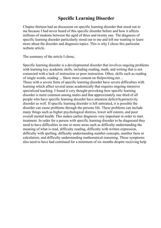 Specific Learning Disorder
Chapter thirteen had an discussion on specific learning disorder that stood out to
me because I had never heard of this specific disorder before and how it affects
millions of students between the aged of three and twenty one. The diagnosis of
specific learning disorder particularly stood out to me and left me wanting to learn
more about the disorder and diagnosis topics. This is why I chose this particular
website article.
The summary of the article I chose,
Specific learning disorder is a developmental disorder that involves ongoing problems
with learning key academic skills, including reading, math, and writing that is not
connected with a lack of instruction or poor instruction. Often, skills such as reading
of single words, reading ... Show more content on Helpwriting.net ...
Those with a severe form of specific learning disorder have severe difficulties with
learning which affect several areas academically that requires ongoing intensive
specialized teaching. I found it very thought provoking how specific learning
disorder is more common among males and that approximately one third of all
people who have specific learning disorder have attention deficit/hyperactivity
disorder as well. If specific learning disorder is left untreated, it is possible the
disorder can cause problems through the persons life. These problems can include
many things such as higher psychological distress, lower self esteem, and poor
overall mental health. This makes earlier diagnosis very important in order to start
treatment. In order for a person with specific learning disorder to be diagnosed they
need to have difficulties in one or more areas such as difficulty understanding the
meaning of what is read, difficulty reading, difficulty with written expression,
difficulty with spelling, difficulty understanding number concepts, number facts or
calculation, and difficulty understanding mathematical reasoning. These symptoms
also need to have had continued for a minimum of six months despite receiving help
 