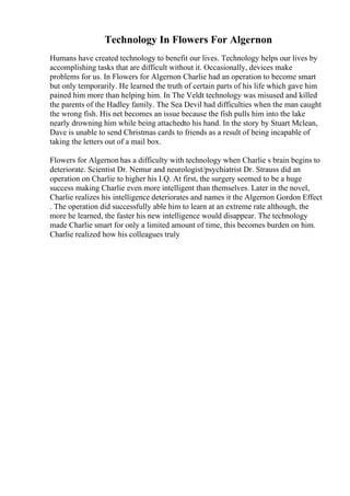 Technology In Flowers For Algernon
Humans have created technology to benefit our lives. Technology helps our lives by
accomplishing tasks that are difficult without it. Occasionally, devices make
problems for us. In Flowers for Algernon Charlie had an operation to become smart
but only temporarily. He learned the truth of certain parts of his life which gave him
pained him more than helping him. In The Veldt technology was misused and killed
the parents of the Hadley family. The Sea Devil had difficulties when the man caught
the wrong fish. His net becomes an issue because the fish pulls him into the lake
nearly drowning him while being attachedto his hand. In the story by Stuart Mclean,
Dave is unable to send Christmas cards to friends as a result of being incapable of
taking the letters out of a mail box.
Flowers for Algernon has a difficulty with technology when Charlie s brain begins to
deteriorate. Scientist Dr. Nemur and neurologist/psychiatrist Dr. Strauss did an
operation on Charlie to higher his I.Q. At first, the surgery seemed to be a huge
success making Charlie even more intelligent than themselves. Later in the novel,
Charlie realizes his intelligence deteriorates and names it the Algernon Gordon Effect
. The operation did successfully able him to learn at an extreme rate although, the
more he learned, the faster his new intelligence would disappear. The technology
made Charlie smart for only a limited amount of time, this becomes burden on him.
Charlie realized how his colleagues truly
 