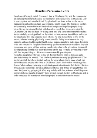 Homeless Persuasive Letter
I am Lance Corporal Josiah Freeman. I live in Oklahoma City and the reason why I
am sending this letter is because the number of homeless people in Oklahoma City
is unacceptable and must be fixed. People should not have to live on the streets
because it is unhealthy and can lead to mental health issues. The homeless shelters
are constantly bombarded with hundreds of hungry and hopeless people every
night. Seeing the streets flooded with homeless people has been a sore sight for
Oklahoma City and has been for a long time. The city should build more homeless
shelters to help people get back on their feet, because no one should have to live on
the streets and feel like a second class citizen. No one should have to live on the
streets, it is not healthy, physically or emotionally. Being homeless can be very
stressful and can lead to mental health issues causing people to make poor decisions
to be able to survive. People will constantly get into some sort of trouble so they can
be arrested and go to jail just so they can sleep in a bed or be given food because if
the shelters are full the only other place that offers free food and a bed is the county
jail. Just by providing a... Show more content on Helpwriting.net ...
Homeless people have to wait in line all day for them to open so they can get a
spot before they are too full. This can be a problem for many people because if the
shelters are full they have to start looking for somewhere else to sleep which can
be bad because anyone who lives in Oklahoma knows the weather can change in a
drop of a hat and can put many people in desperate situations to find shelter. Such as
breaking into someone s car or an abandoned house and if they are caught they will
most likely end up going to jail. One way to help with this problem is building more
shelters to house people. Currently there are not enough shelters in Oklahoma and in
order to reduce the number of homeless people in the State we need to add
 