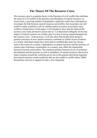 The Theory Of The Resource Curse
The resource curse is a popular theory in the literature of civil conflict that attributes
the onset of civil conflict to the presence and abundance of natural resources. In
recent years, a growing number of quantitative empirical studies have attempted to
investigate the link between natural resources and conflict, but researchers are still
unable to make a definitive call on whether natural resources necessarily cause
conflict in broad terms. In this paper, I will attempt to show that the theoryof the
resource curse lacks persuasive power due to: 1) a theoretical ambiguity on the true
impact of natural resources on conflict and, 2) a lack of strong empiricalsupport for
the resource curse . In the process, I will also show that despite there being no
general consensus on how natural resources contribute to conflict across countries
as a whole, individual studies have been able to establish that some key factors,
such as the extent of a country s dependence on natural resources and the presence of
certain types of primary commodities in a country, may affect the relationship
between resources and conflict. The empirical paradox between levels of economic
development and the presence as well as abundance of natural resources observed in
many countries around the world has given rise to the popular theoretical argument
that natural resources create conditions that are favourable to conflict (Ross 2006).
Researchers who are in support of such a view frequently
 