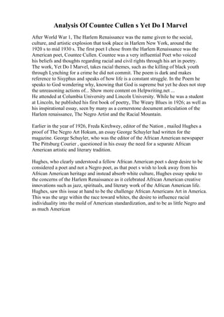 Analysis Of Countee Cullen s Yet Do I Marvel
After World War 1, The Harlem Renaissance was the name given to the social,
culture, and artistic explosion that took place in Harlem New York, around the
1920 s to mid 1930 s. The first poet I chose from the Harlem Renaissance was the
American poet, Countee Cullen. Countee was a very influential Poet who voiced
his beliefs and thoughts regarding racial and civil rights through his art in poetry.
The work, Yet Do I Marvel, takes racial themes, such as the killing of black youth
through Lynching for a crime he did not commit. The poem is dark and makes
reference to Sisyphus and speaks of how life is a constant struggle. In the Poem he
speaks to God wondering why, knowing that God is supreme but yet he does not stop
the unreasoning actions of... Show more content on Helpwriting.net ...
He attended at Columbia University and Lincoln University. While he was a student
at Lincoln, he published his first book of poetry, The Weary Blues in 1926; as well as
his inspirational essay, seen by many as a cornerstone document articulation of the
Harlem renaissance, The Negro Artist and the Racial Mountain.
Earlier in the year of 1926, Freda Kirchwey, editor of the Nation , mailed Hughes a
proof of The Negro Art Hokum, an essay George Schuyler had written for the
magazine. George Schuyler, who was the editor of the African American newspaper
The Pittsburg Courier , questioned in his essay the need for a separate African
American artistic and literary tradition.
Hughes, who clearly understood a fellow African American poet s deep desire to be
considered a poet and not a Negro poet, as that poet s wish to look away from his
African American heritage and instead absorb white culture, Hughes essay spoke to
the concerns of the Harlem Renaissance as it celebrated African American creative
innovations such as jazz, spirituals, and literary work of the African American life.
Hughes, saw this issue at hand to be the challenge African Americans Art in America.
This was the urge within the race toward whites, the desire to influence racial
individuality into the mold of American standardization, and to be as little Negro and
as much American
 