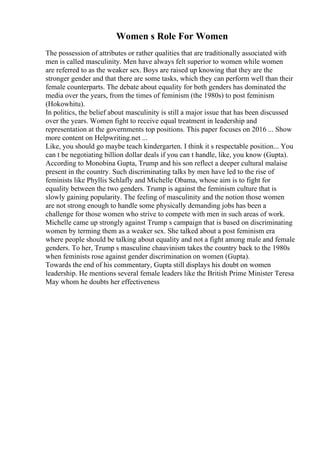 Women s Role For Women
The possession of attributes or rather qualities that are traditionally associated with
men is called masculinity. Men have always felt superior to women while women
are referred to as the weaker sex. Boys are raised up knowing that they are the
stronger gender and that there are some tasks, which they can perform well than their
female counterparts. The debate about equality for both genders has dominated the
media over the years, from the times of feminism (the 1980s) to post feminism
(Hokowhitu).
In politics, the belief about masculinity is still a major issue that has been discussed
over the years. Women fight to receive equal treatment in leadership and
representation at the governments top positions. This paper focuses on 2016 ... Show
more content on Helpwriting.net ...
Like, you should go maybe teach kindergarten. I think it s respectable position... You
can t be negotiating billion dollar deals if you can t handle, like, you know (Gupta).
According to Monobina Gupta, Trump and his son reflect a deeper cultural malaise
present in the country. Such discriminating talks by men have led to the rise of
feminists like Phyllis Schlafly and Michelle Obama, whose aim is to fight for
equality between the two genders. Trump is against the feminism culture that is
slowly gaining popularity. The feeling of masculinity and the notion those women
are not strong enough to handle some physically demanding jobs has been a
challenge for those women who strive to compete with men in such areas of work.
Michelle came up strongly against Trump s campaign that is based on discriminating
women by terming them as a weaker sex. She talked about a post feminism era
where people should be talking about equality and not a fight among male and female
genders. To her, Trump s masculine chauvinism takes the country back to the 1980s
when feminists rose against gender discrimination on women (Gupta).
Towards the end of his commentary, Gupta still displays his doubt on women
leadership. He mentions several female leaders like the British Prime Minister Teresa
May whom he doubts her effectiveness
 