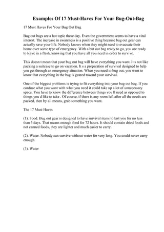 Examples Of 17 Must-Haves For Your Bug-Out-Bag
17 Must Haves For Your Bug Out Bag
Bug out bags are a hot topic these day. Even the government seems to have a vital
interest. The increase in awareness is a positive thing because bug out gear can
actually save your life. Nobody knows when they might need to evacuate their
home over some type of emergency. With a but out bag ready to go, you are ready
to leave in a flash, knowing that you have all you need in order to survive.
This doesn t mean that your bug out bag will have everything you want. It s not like
packing a suitcase to go on vacation. It s a preparation of survival designed to help
you get through an emergency situation. When you need to bug out, you want to
know that everything in the bag is geared toward your survival.
One of the biggest problems is trying to fit everything into your bug out bag. If you
confuse what you want with what you need it could take up a lot of unnecessary
space. You have to know the difference between things you ll need as opposed to
things you d like to take . Of course, if there is any room left after all the needs are
packed, then by all means, grab something you want.
The 17 Must Haves
(1). Food. Bug out gear is designed to have survival items to last you for no less
than 3 days. That means enough food for 72 hours. It should contain dried foods and
not canned foods, they are lighter and much easier to carry.
(2). Water. Nobody can survive without water for very long. You could never carry
enough.
(3). Water
 