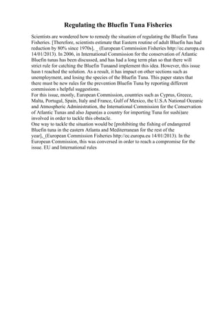 Regulating the Bluefin Tuna Fisheries
Scientists are wondered how to remedy the situation of regulating the Bluefin Tuna
Fisheries. [Therefore, scientists estimate that Eastern routine of adult Bluefin has had
reduction by 80% since 1970s], _ (European Commission Fisheries http://ec.europa.eu
14/01/2013). In 2006, in International Commission for the conservation of Atlantic
Bluefin tunas has been discussed, and has had a long term plan so that there will
strict rule for catching the Bluefin Tunaand implement this idea. However, this issue
hasn t reached the solution. As a result, it has impact on other sections such as
unemployment, and losing the species of the Bluefin Tuna. This paper states that
there must be new rules for the prevention Bluefin Tuna by reporting different
commission s helpful suggestions.
For this issue, mostly, European Commission, countries such as Cyprus, Greece,
Malta, Portugal, Spain, Italy and France, Gulf of Mexico, the U.S.A National Oceanic
and Atmospheric Administration, the International Commission for the Conservation
of Atlantic Tunas and also Japan(as a country for importing Tuna for sushi)are
involved in order to tackle this obstacle.
One way to tackle the situation would be [prohibiting the fishing of endangered
Bluefin tuna in the eastern Atlanta and Mediterranean for the rest of the
year],_(European Commission Fisheries http://ec.europa.eu 14/01/2013). In the
European Commission, this was conversed in order to reach a compromise for the
issue. EU and International rules
 