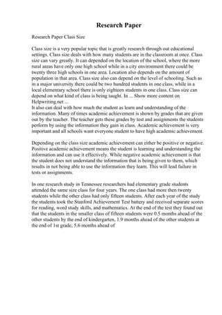 Research Paper
Research Paper Class Size
Class size is a very popular topic that is greatly research through out educational
settings. Class size deals with how many students are in the classroom at once. Class
size can vary greatly. It can depended on the location of the school, where the more
rural areas have only one high school while in a city environment there could be
twenty three high schools in one area. Location also depends on the amount of
population in that area. Class size also can depend on the level of schooling. Such as
in a major university there could be two hundred students in one class, while in a
local elementary school there is only eighteen students in one class. Class size can
depend on what kind of class is being taught. In ... Show more content on
Helpwriting.net ...
It also can deal with how much the student as learn and understanding of the
information. Many of times academic achievement is shown by grades that are given
out by the teacher. The teacher gets these grades by test and assignments the students
perform by using the information they gain in class. Academic achievement is very
important and all schools want everyone student to have high academic achievement.
Depending on the class size academic achievement can either be positive or negative.
Positive academic achievement means the student is learning and understanding the
information and can use it effectively. While negative academic achievement is that
the student does not understand the information that is being given to them, which
results in not being able to use the information they learn. This will lead failure in
tests or assignments.
In one research study in Tennessee researchers had elementary grade students
attended the same size class for four years. The one class had more then twenty
students while the other class had only fifteen students. After each year of the study
the students took the Stanford Achievement Test battery and received separate scores
for reading, word study skills, and mathematics. At the end of the test they found out
that the students in the smaller class of fifteen students were 0.5 months ahead of the
other students by the end of kindergarten, 1.9 months ahead of the other students at
the end of 1st grade, 5.6 months ahead of
 