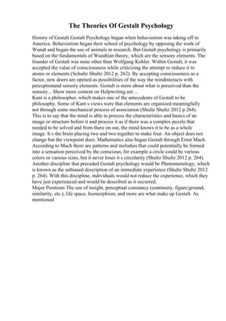 The Theories Of Gestalt Psychology
History of Gestalt Gestalt Psychology began when behaviorism was taking off in
America. Behaviorism began their school of psychology by opposing the work of
Wundt and began the use of animals in research. But Gestalt psychology is primarily
based on the fundamentals of Wundtian theory, which are the sensory elements. The
founder of Gestalt was none other than Wolfgang Kohler. Within Gestalt, it was
accepted the value of consciousness while criticizing the attempt to reduce it to
atoms or elements (Schultz Shultz 2012 p. 262). By accepting consciousness as a
factor, new doors are opened as possibilities of the way the mindinteracts with
perceptionand sensory elements. Gestalt is more about what is perceived than the
sensory... Show more content on Helpwriting.net ...
Kant is a philosopher, which makes one of the antecedents of Gestalt to be
philosophy. Some of Kant s views were that elements are organized meaningfully
not through some mechanical process of association (Shultz Shultz 2012 p.264).
This is to say that the mind is able to process the characteristics and basics of an
image or structure before it and process it as if there was a complex puzzle that
needed to be solved and from there on out, the mind knows it to be as a whole
image. It s the brain placing two and two together to make four. An object does not
change but the viewpoint does. Mathematics also began Gestalt through Ernst Mach.
According to Mach there are patterns and melodies that could potentially be formed
into a sensation perceived by the conscious, for example a circle could be various
colors or various sizes, but it never loses it s circularity (Shultz Shultz 2012 p. 264).
Another discipline that preceded Gestalt psychology would be Phenomenology, which
is known as the unbiased description of an immediate experience (Shultz Shultz 2012
p. 264). With this discipline, individuals would not reduce the experience, which they
have just experienced and would be described as it occurred.
Major Positions The use of insight, perceptual constancy (continuity, figure/ground,
similarity, etc.), life space, Isomorphism, and more are what make up Gestalt. As
mentioned
 