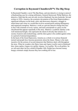 Corruption in Raymond ChandlerвЂ™s The Big Sleep
In Raymond Chandler s novel The Big Sleep, a private detective is trying to unravel
a blackmailing case for a dying millionaire, General Sternwood. Philip Marlowe, the
detective, finds that the case not only involves blackmail, but also homicide. Set and
written in 1930 s America, the economic devastation of the Great Depressionhas a
significant influence on the book s plot, and showcases character s struggle to
retain honor and virtue in a world that revolves around profit seeking delinquency
and organized corruption. Marlowe s work as a private detective brings him face
to face with criminals of every variety, and each corresponds to a piece on the
chessboard that appears repeatedly in the story. Marlowe s symbolic identity is the
well intentioned knight, who represents the shred of chivalry that remains in a
society of pawns and crooked kings, and the chess game is his combat against crime
in a period of national despondency.
In the heart of the Great Depression, America as a whole is in serious financial
turmoil and people have become pessimistic about the future. Money is the main
incentive for the actions of several characters that Marlowe deals with throughout
the story. When he wonders why Harry Jones and Agnes Lozelle want to blackmail
him, Jones replies, [Agnes is] a grifter, shamus. I m a grifter. We re all grifters. So
we sell each other out for a nickel (Chandler 168). People have become money
hungry criminals simply because they have nothing left to lose
 