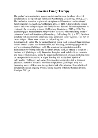 Bowenian Family Therapy
The goal of each session is to manage anxiety and increase the client s level of
differentiation, incorporating I statements (Goldenberg, Goldenberg, 2013, p. 227).
The evaluation interview begins with a telephone call between a combination of
family members (Goldenberg, Goldenberg, 2013, p. 223). A therapist is to remain
neutral and avoid being triangled into family issues. Sessions focus on symptoms in
relation to the presenting problem (Goldenberg, Goldenberg, 2013, p. 223). The
counselor gages each member s perspective of the issue, while remaining aware of
patterns of emotional functioning (Goldenberg, Goldenberg, 2013, p. 223). Sessions
conclude with intentions to understand third generation family systems. This part of
the technique... Show more content on Helpwriting.net ...
Bohlinger (n.d.) states, The Bowenian therapist would work to impart three important
lessons to their clients: self determination, self advocacy, and re engaging with the
self in relationship (Bohlinger, n.d.). The structural therapist is interested in
boundaries between the client and the others around them, as oppose to the client s
intrinsic self. (Bohlinger, n.d.). Bowenian therapists work to help clients maintain
and balance relationships, unlike the experimental therapist, who confronts the client
on strengths and weaknesses, in hopes that they will accept both aspects of
individuality (Bohlinger, n.d). Also, Bowenian therapy is interested in historical
processes, instead of historical emotions and problems (Bohlinger, n.d.). An
interesting aspect of Bowenian therapy is the lack of termination. Bowen believed
differentiation is an ongoing process, unlike majority of family therapies (Walsh,
Harrigan, 2003, p.
 