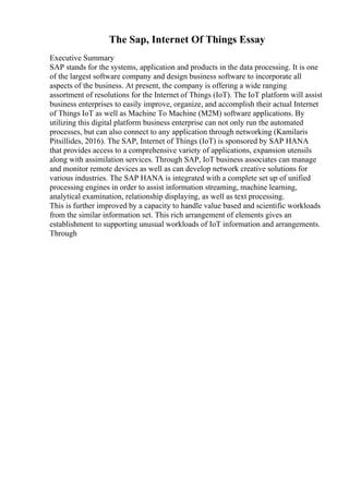 The Sap, Internet Of Things Essay
Executive Summary
SAP stands for the systems, application and products in the data processing. It is one
of the largest software company and design business software to incorporate all
aspects of the business. At present, the company is offering a wide ranging
assortment of resolutions for the Internet of Things (IoT). The IoT platform will assist
business enterprises to easily improve, organize, and accomplish their actual Internet
of Things IoT as well as Machine To Machine (M2M) software applications. By
utilizing this digital platform business enterprise can not only run the automated
processes, but can also connect to any application through networking (Kamilaris
Pitsillides, 2016). The SAP, Internet of Things (IoT) is sponsored by SAP HANA
that provides access to a comprehensive variety of applications, expansion utensils
along with assimilation services. Through SAP, IoT business associates can manage
and monitor remote devices as well as can develop network creative solutions for
various industries. The SAP HANA is integrated with a complete set up of unified
processing engines in order to assist information streaming, machine learning,
analytical examination, relationship displaying, as well as text processing.
This is further improved by a capacity to handle value based and scientific workloads
from the similar information set. This rich arrangement of elements gives an
establishment to supporting unusual workloads of IoT information and arrangements.
Through
 