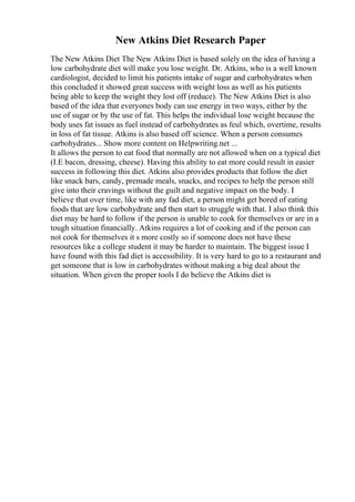 New Atkins Diet Research Paper
The New Atkins Diet The New Atkins Diet is based solely on the idea of having a
low carbohydrate diet will make you lose weight. Dr. Atkins, who is a well known
cardiologist, decided to limit his patients intake of sugar and carbohydrates when
this concluded it showed great success with weight loss as well as his patients
being able to keep the weight they lost off (reduce). The New Atkins Diet is also
based of the idea that everyones body can use energy in two ways, either by the
use of sugar or by the use of fat. This helps the individual lose weight because the
body uses fat issues as fuel instead of carbohydrates as feul which, overtime, results
in loss of fat tissue. Atkins is also based off science. When a person consumes
carbohydrates... Show more content on Helpwriting.net ...
It allows the person to eat food that normally are not allowed when on a typical diet
(I.E bacon, dressing, cheese). Having this ability to eat more could result in easier
success in following this diet. Atkins also provides products that follow the diet
like snack bars, candy, premade meals, snacks, and recipes to help the person still
give into their cravings without the guilt and negative impact on the body. I
believe that over time, like with any fad diet, a person might get bored of eating
foods that are low carbohydrate and then start to struggle with that. I also think this
diet may be hard to follow if the person is unable to cook for themselves or are in a
tough situation financially. Atkins requires a lot of cooking and if the person can
not cook for themselves it s more costly so if someone does not have these
resources like a college student it may be harder to maintain. The biggest issue I
have found with this fad diet is accessibility. It is very hard to go to a restaurant and
get someone that is low in carbohydrates without making a big deal about the
situation. When given the proper tools I do believe the Atkins diet is
 