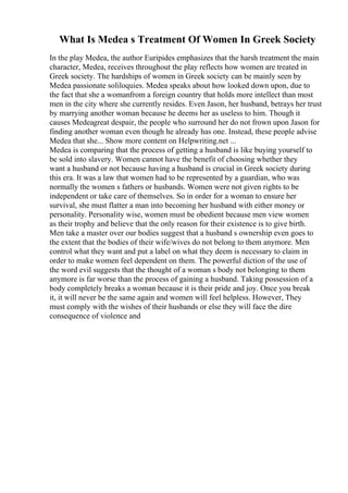 What Is Medea s Treatment Of Women In Greek Society
In the play Medea, the author Euripides emphasizes that the harsh treatment the main
character, Medea, receives throughout the play reflects how women are treated in
Greek society. The hardships of women in Greek society can be mainly seen by
Medea passionate soliloquies. Medea speaks about how looked down upon, due to
the fact that she a womanfrom a foreign country that holds more intellect than most
men in the city where she currently resides. Even Jason, her husband, betrays her trust
by marrying another woman because he deems her as useless to him. Though it
causes Medeagreat despair, the people who surround her do not frown upon Jason for
finding another woman even though he already has one. Instead, these people advise
Medea that she... Show more content on Helpwriting.net ...
Medea is comparing that the process of getting a husband is like buying yourself to
be sold into slavery. Women cannot have the benefit of choosing whether they
want a husband or not because having a husband is crucial in Greek society during
this era. It was a law that women had to be represented by a guardian, who was
normally the women s fathers or husbands. Women were not given rights to be
independent or take care of themselves. So in order for a woman to ensure her
survival, she must flatter a man into becoming her husband with either money or
personality. Personality wise, women must be obedient because men view women
as their trophy and believe that the only reason for their existence is to give birth.
Men take a master over our bodies suggest that a husband s ownership even goes to
the extent that the bodies of their wife/wives do not belong to them anymore. Men
control what they want and put a label on what they deem is necessary to claim in
order to make women feel dependent on them. The powerful diction of the use of
the word evil suggests that the thought of a woman s body not belonging to them
anymore is far worse than the process of gaining a husband. Taking possession of a
body completely breaks a woman because it is their pride and joy. Once you break
it, it will never be the same again and women will feel helpless. However, They
must comply with the wishes of their husbands or else they will face the dire
consequence of violence and
 