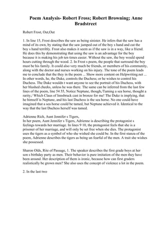 Poem Analysis- Robert Fross; Robert Browning; Anne
Bradstreet
Robert Frost, Out,Out
1. In line 15, Frost describes the saw as being sinister. He infers that the saw has a
mind of its own, by stating that the saw jumped out of the boy s hand and cut the
boy s hand terribly. Frost also makes it seem as if the saw is in a way, like a friend.
He does this by demonstrating that using the saw is an advantage for the boy
because it is making his job ten times easier. Without the saw, the boy would spend
hours cutting through the wood. 2. In Frost s poem, the people that surround the boy
must be his family. It could also very much be friends, or members of his community,
along with the doctor and nurses working on his injury. The tone of the poem leads
me to conclude that the they in the poem ... Show more content on Helpwriting.net ...
In other words, he, the Duke, controls the Duchess; or he wishes to control his
Duchess. The Duke wouldn t want anyone to see the portrait of his Duchess, with
her blushed cheeks, unless he was there. The same can be inferred from the last few
lines of the poem, line 54 55, Notice Neptune, though,/Taming a sea horse, thought a
rarity,/ Which Claus of Innsbruck cast in bronze for me! The Duke is implying, that
he himself is Neptune, and his last Duchess is the sea horse. No one could have
imagined that a sea horse could be tamed, but Neptune achieved it. Identical to the
way that the last Duchess herself was tamed.
Adrienne Rich, Aunt Jennifer s Tigers,
In her poem, Aunt Jennifer s Tigers, Adrienne is describing the protagonist s
feelings towards her marriage. In lines 9 10, the protagonist feels that she is a
prisoner of her marriage, and will only be set free when she dies. The protagonist
uses the tigers as a symbol of who she wished she could be. In the first stanza of the
poem, Adrienne describes the tigers as being un fearful of the men. A trait she wishes
she possessed.
Sharon Olds, Rite of Passage, 1. The speaker describes the first grade boys at her
son s birthday party as men. Their behavior is pure imitation of the men they have
been around. Her description of them is ironic, because how can first graders
realistically be grown men? She also uses the concept of violence a lot in the poem.
2. In the last two
 