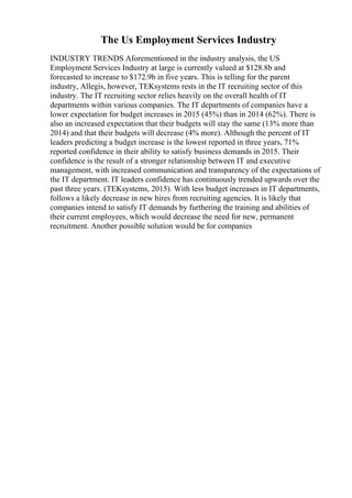The Us Employment Services Industry
INDUSTRY TRENDS Aforementioned in the industry analysis, the US
Employment Services Industry at large is currently valued at $128.8b and
forecasted to increase to $172.9b in five years. This is telling for the parent
industry, Allegis, however, TEKsystems rests in the IT recruiting sector of this
industry. The IT recruiting sector relies heavily on the overall health of IT
departments within various companies. The IT departments of companies have a
lower expectation for budget increases in 2015 (45%) than in 2014 (62%). There is
also an increased expectation that their budgets will stay the same (13% more than
2014) and that their budgets will decrease (4% more). Although the percent of IT
leaders predicting a budget increase is the lowest reported in three years, 71%
reported confidence in their ability to satisfy business demands in 2015. Their
confidence is the result of a stronger relationship between IT and executive
management, with increased communication and transparency of the expectations of
the IT department. IT leaders confidence has continuously trended upwards over the
past three years. (TEKsystems, 2015). With less budget increases in IT departments,
follows a likely decrease in new hires from recruiting agencies. It is likely that
companies intend to satisfy IT demands by furthering the training and abilities of
their current employees, which would decrease the need for new, permanent
recruitment. Another possible solution would be for companies
 