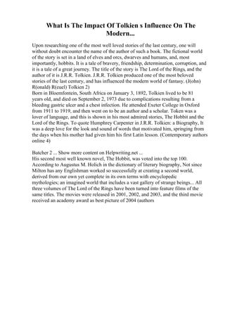 What Is The Impact Of Tolkien s Influence On The
Modern...
Upon researching one of the most well loved stories of the last century, one will
without doubt encounter the name of the author of such a book. The fictional world
of the story is set in a land of elves and orcs, dwarves and humans, and, most
importantly, hobbits. It is a tale of bravery, friendship, determination, corruption, and
it is a tale of a great journey. The title of the story is The Lord of the Rings, and the
author of it is J.R.R. Tolkien. J.R.R. Tolkien produced one of the most beloved
stories of the last century, and has influenced the modern world of fantasy. (J(ohn)
R(onald) R(euel) Tolkien 2)
Born in Bloemfontein, South Africa on January 3, 1892, Tolkien lived to be 81
years old, and died on September 2, 1973 due to complications resulting from a
bleeding gastric ulcer and a chest infection. He attended Exeter College in Oxford
from 1911 to 1919, and then went on to be an author and a scholar. Token was a
lover of language, and this is shown in his most admired stories, The Hobbit and the
Lord of the Rings. To quote Humphrey Carpenter in J.R.R. Tolkien: a Biography, It
was a deep love for the look and sound of words that motivated him, springing from
the days when his mother had given him his first Latin lesson. (Contemporary authors
online 4)
Butcher 2 ... Show more content on Helpwriting.net ...
His second most well known novel, The Hobbit, was voted into the top 100.
According to Augustus M. Holich in the dictionary of literary biography, Not since
Milton has any Englishman worked so successfully at creating a second world,
derived from our own yet complete in its own terms with encyclopedic
mythologies; an imagined world that includes a vast gallery of strange beings... All
three volumes of The Lord of the Rings have been turned into feature films of the
same titles. The movies were released in 2001, 2002, and 2003, and the third movie
received an academy award as best picture of 2004 (authors
 