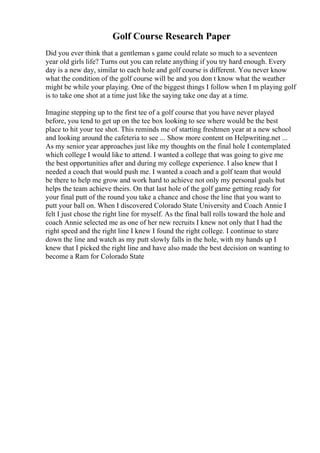 Golf Course Research Paper
Did you ever think that a gentleman s game could relate so much to a seventeen
year old girls life? Turns out you can relate anything if you try hard enough. Every
day is a new day, similar to each hole and golf course is different. You never know
what the condition of the golf course will be and you don t know what the weather
might be while your playing. One of the biggest things I follow when I m playing golf
is to take one shot at a time just like the saying take one day at a time.
Imagine stepping up to the first tee of a golf course that you have never played
before, you tend to get up on the tee box looking to see where would be the best
place to hit your tee shot. This reminds me of starting freshmen year at a new school
and looking around the cafeteria to see ... Show more content on Helpwriting.net ...
As my senior year approaches just like my thoughts on the final hole I contemplated
which college I would like to attend. I wanted a college that was going to give me
the best opportunities after and during my college experience. I also knew that I
needed a coach that would push me. I wanted a coach and a golf team that would
be there to help me grow and work hard to achieve not only my personal goals but
helps the team achieve theirs. On that last hole of the golf game getting ready for
your final putt of the round you take a chance and chose the line that you want to
putt your ball on. When I discovered Colorado State University and Coach Annie I
felt I just chose the right line for myself. As the final ball rolls toward the hole and
coach Annie selected me as one of her new recruits I knew not only that I had the
right speed and the right line I knew I found the right college. I continue to stare
down the line and watch as my putt slowly falls in the hole, with my hands up I
knew that I picked the right line and have also made the best decision on wanting to
become a Ram for Colorado State
 