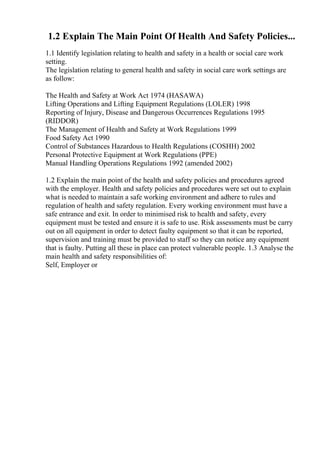 1.2 Explain The Main Point Of Health And Safety Policies...
1.1 Identify legislation relating to health and safety in a health or social care work
setting.
The legislation relating to general health and safety in social care work settings are
as follow:
The Health and Safety at Work Act 1974 (HASAWA)
Lifting Operations and Lifting Equipment Regulations (LOLER) 1998
Reporting of Injury, Disease and Dangerous Occurrences Regulations 1995
(RIDDOR)
The Management of Health and Safety at Work Regulations 1999
Food Safety Act 1990
Control of Substances Hazardous to Health Regulations (COSHH) 2002
Personal Protective Equipment at Work Regulations (PPE)
Manual Handling Operations Regulations 1992 (amended 2002)
1.2 Explain the main point of the health and safety policies and procedures agreed
with the employer. Health and safety policies and procedures were set out to explain
what is needed to maintain a safe working environment and adhere to rules and
regulation of health and safety regulation. Every working environment must have a
safe entrance and exit. In order to minimised risk to health and safety, every
equipment must be tested and ensure it is safe to use. Risk assessments must be carry
out on all equipment in order to detect faulty equipment so that it can be reported,
supervision and training must be provided to staff so they can notice any equipment
that is faulty. Putting all these in place can protect vulnerable people. 1.3 Analyse the
main health and safety responsibilities of:
Self, Employer or
 