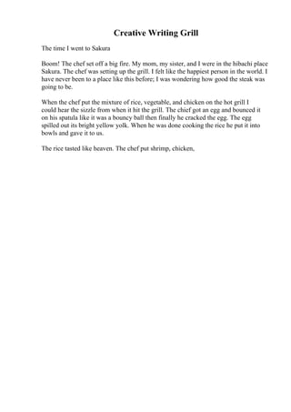 Creative Writing Grill
The time I went to Sakura
Boom! The chef set off a big fire. My mom, my sister, and I were in the hibachi place
Sakura. The chef was setting up the grill. I felt like the happiest person in the world. I
have never been to a place like this before; I was wondering how good the steak was
going to be.
When the chef put the mixture of rice, vegetable, and chicken on the hot grill I
could hear the sizzle from when it hit the grill. The chief got an egg and bounced it
on his spatula like it was a bouncy ball then finally he cracked the egg. The egg
spilled out its bright yellow yolk. When he was done cooking the rice he put it into
bowls and gave it to us.
The rice tasted like heaven. The chef put shrimp, chicken,
 