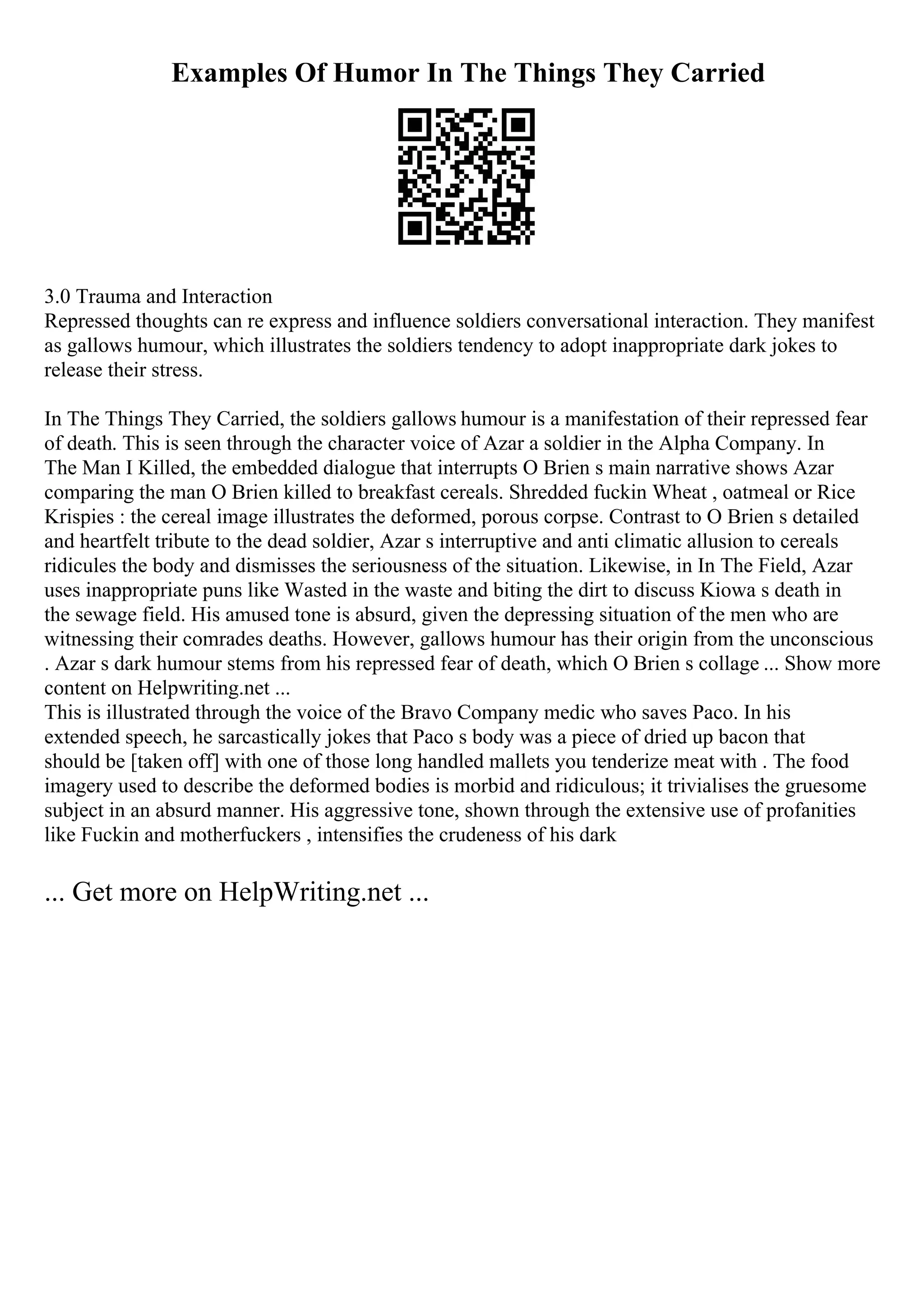 Examples Of Humor In The Things They Carried
3.0 Trauma and Interaction
Repressed thoughts can re express and influence soldiers conversational interaction. They manifest
as gallows humour, which illustrates the soldiers tendency to adopt inappropriate dark jokes to
release their stress.
In The Things They Carried, the soldiers gallows humour is a manifestation of their repressed fear
of death. This is seen through the character voice of Azar a soldier in the Alpha Company. In
The Man I Killed, the embedded dialogue that interrupts O Brien s main narrative shows Azar
comparing the man O Brien killed to breakfast cereals. Shredded fuckin Wheat , oatmeal or Rice
Krispies : the cereal image illustrates the deformed, porous corpse. Contrast to O Brien s detailed
and heartfelt tribute to the dead soldier, Azar s interruptive and anti climatic allusion to cereals
ridicules the body and dismisses the seriousness of the situation. Likewise, in In The Field, Azar
uses inappropriate puns like Wasted in the waste and biting the dirt to discuss Kiowa s death in
the sewage field. His amused tone is absurd, given the depressing situation of the men who are
witnessing their comrades deaths. However, gallows humour has their origin from the unconscious
. Azar s dark humour stems from his repressed fear of death, which O Brien s collage ... Show more
content on Helpwriting.net ...
This is illustrated through the voice of the Bravo Company medic who saves Paco. In his
extended speech, he sarcastically jokes that Paco s body was a piece of dried up bacon that
should be [taken off] with one of those long handled mallets you tenderize meat with . The food
imagery used to describe the deformed bodies is morbid and ridiculous; it trivialises the gruesome
subject in an absurd manner. His aggressive tone, shown through the extensive use of profanities
like Fuckin and motherfuckers , intensifies the crudeness of his dark
... Get more on HelpWriting.net ...
 