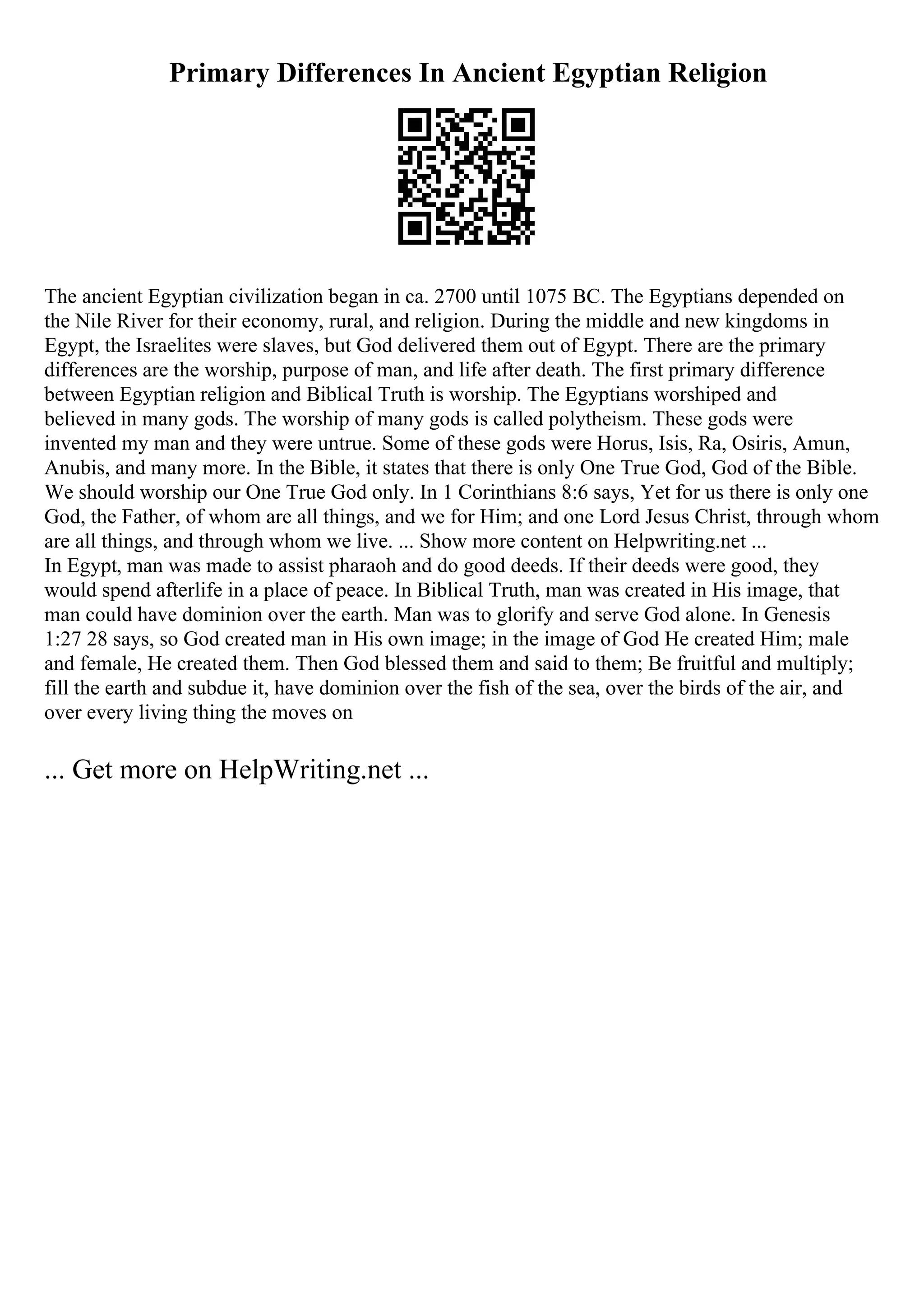 Primary Differences In Ancient Egyptian Religion
The ancient Egyptian civilization began in ca. 2700 until 1075 BC. The Egyptians depended on
the Nile River for their economy, rural, and religion. During the middle and new kingdoms in
Egypt, the Israelites were slaves, but God delivered them out of Egypt. There are the primary
differences are the worship, purpose of man, and life after death. The first primary difference
between Egyptian religion and Biblical Truth is worship. The Egyptians worshiped and
believed in many gods. The worship of many gods is called polytheism. These gods were
invented my man and they were untrue. Some of these gods were Horus, Isis, Ra, Osiris, Amun,
Anubis, and many more. In the Bible, it states that there is only One True God, God of the Bible.
We should worship our One True God only. In 1 Corinthians 8:6 says, Yet for us there is only one
God, the Father, of whom are all things, and we for Him; and one Lord Jesus Christ, through whom
are all things, and through whom we live. ... Show more content on Helpwriting.net ...
In Egypt, man was made to assist pharaoh and do good deeds. If their deeds were good, they
would spend afterlife in a place of peace. In Biblical Truth, man was created in His image, that
man could have dominion over the earth. Man was to glorify and serve God alone. In Genesis
1:27 28 says, so God created man in His own image; in the image of God He created Him; male
and female, He created them. Then God blessed them and said to them; Be fruitful and multiply;
fill the earth and subdue it, have dominion over the fish of the sea, over the birds of the air, and
over every living thing the moves on
... Get more on HelpWriting.net ...
 
