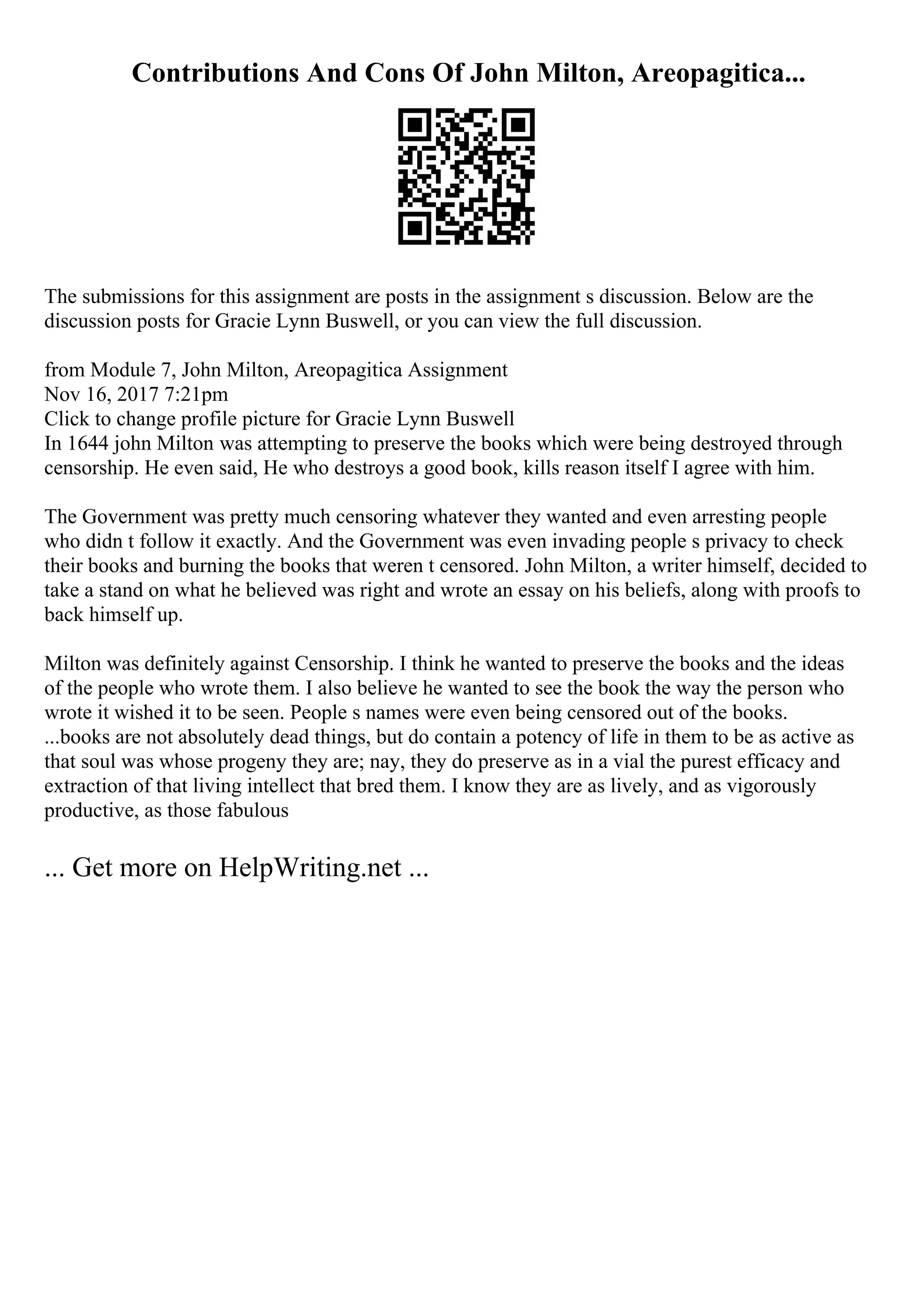 Contributions And Cons Of John Milton, Areopagitica...
The submissions for this assignment are posts in the assignment s discussion. Below are the
discussion posts for Gracie Lynn Buswell, or you can view the full discussion.
from Module 7, John Milton, Areopagitica Assignment
Nov 16, 2017 7:21pm
Click to change profile picture for Gracie Lynn Buswell
In 1644 john Milton was attempting to preserve the books which were being destroyed through
censorship. He even said, He who destroys a good book, kills reason itself I agree with him.
The Government was pretty much censoring whatever they wanted and even arresting people
who didn t follow it exactly. And the Government was even invading people s privacy to check
their books and burning the books that weren t censored. John Milton, a writer himself, decided to
take a stand on what he believed was right and wrote an essay on his beliefs, along with proofs to
back himself up.
Milton was definitely against Censorship. I think he wanted to preserve the books and the ideas
of the people who wrote them. I also believe he wanted to see the book the way the person who
wrote it wished it to be seen. People s names were even being censored out of the books.
...books are not absolutely dead things, but do contain a potency of life in them to be as active as
that soul was whose progeny they are; nay, they do preserve as in a vial the purest efficacy and
extraction of that living intellect that bred them. I know they are as lively, and as vigorously
productive, as those fabulous
... Get more on HelpWriting.net ...
 
